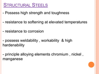 STRUCTURAL STEELS
- Possess high strength and toughness
- resistance to softening at elevated temperatures
- resistance to corrosion
- possess weldability , workability & high
hardenability
- principle alloying elements chromium , nickel ,
manganese
 