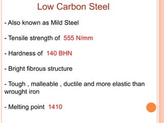 Low Carbon Steel
- Also known as Mild Steel
- Tensile strength of 555 N/mm
- Hardness of 140 BHN
- Bright fibrous structure
- Tough , malleable , ductile and more elastic than
wrought iron
- Melting point 1410
 