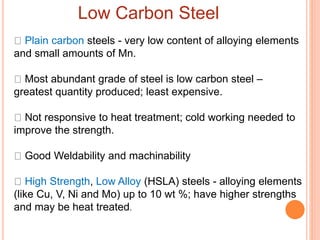 Low Carbon Steel
Plain carbon steels - very low content of alloying elements
and small amounts of Mn.
Most abundant grade of steel is low carbon steel –
greatest quantity produced; least expensive.
Not responsive to heat treatment; cold working needed to
improve the strength.
Good Weldability and machinability
High Strength, Low Alloy (HSLA) steels - alloying elements
(like Cu, V, Ni and Mo) up to 10 wt %; have higher strengths
and may be heat treated.
 