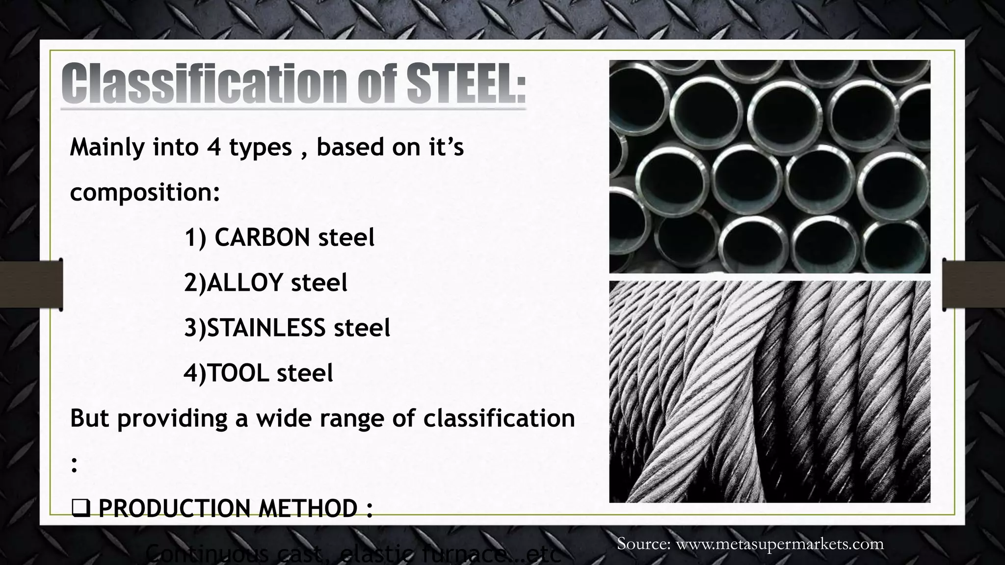 Mainly into 4 types , based on it’s
composition:
1) CARBON steel
2)ALLOY steel
3)STAINLESS steel
4)TOOL steel
But providing a wide range of classification
:
 PRODUCTION METHOD :
Continuous cast, elastic furnace…etc
Source: www.metasupermarkets.com
 