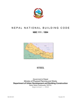 NBC108V2.RV9 7 December 1993
N E P A L N A T I O N A L B U I L D I N G C O D E
NBC 111 : 1994
STEEL
Government of Nepal
Ministry of Physical Planning and Works
Department of Urban Development and Building Construction
Babar Mahal, Kathmandu, NEPAL
Reprinted : 2064
 