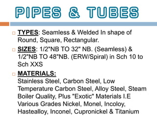  TYPES: Seamless & Welded In shape of
Round, Square, Rectangular.
 SIZES: 1/2"NB TO 32" NB. (Seamless) &
1/2"NB TO 48"NB. (ERW/Spiral) in Sch 10 to
Sch XXS
 MATERIALS:
Stainless Steel, Carbon Steel, Low
Temperature Carbon Steel, Alloy Steel, Steam
Boiler Quality, Plus "Exotic" Materials I.E
Various Grades Nickel, Monel, Incoloy,
Hastealloy, Inconel, Cupronickel & Titanium
 