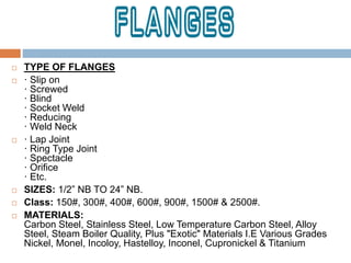  TYPE OF FLANGES
 · Slip on
· Screwed
· Blind
· Socket Weld
· Reducing
· Weld Neck
 · Lap Joint
· Ring Type Joint
· Spectacle
· Orifice
· Etc.
 SIZES: 1/2” NB TO 24” NB.
 Class: 150#, 300#, 400#, 600#, 900#, 1500# & 2500#.
 MATERIALS:
Carbon Steel, Stainless Steel, Low Temperature Carbon Steel, Alloy
Steel, Steam Boiler Quality, Plus "Exotic" Materials I.E Various Grades
Nickel, Monel, Incoloy, Hastelloy, Inconel, Cupronickel & Titanium
 
