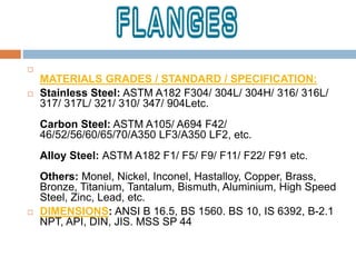
MATERIALS GRADES / STANDARD / SPECIFICATION:
 Stainless Steel: ASTM A182 F304/ 304L/ 304H/ 316/ 316L/
317/ 317L/ 321/ 310/ 347/ 904Letc.
Carbon Steel: ASTM A105/ A694 F42/
46/52/56/60/65/70/A350 LF3/A350 LF2, etc.
Alloy Steel: ASTM A182 F1/ F5/ F9/ F11/ F22/ F91 etc.
Others: Monel, Nickel, Inconel, Hastalloy, Copper, Brass,
Bronze, Titanium, Tantalum, Bismuth, Aluminium, High Speed
Steel, Zinc, Lead, etc.
 DIMENSIONS: ANSI B 16.5, BS 1560. BS 10, IS 6392, B-2.1
NPT, API, DIN, JIS. MSS SP 44
 