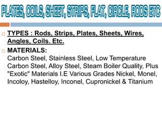  TYPES : Rods, Strips, Plates, Sheets, Wires,
Angles, Coils. Etc.
 MATERIALS:
Carbon Steel, Stainless Steel, Low Temperature
Carbon Steel, Alloy Steel, Steam Boiler Quality, Plus
"Exotic" Materials I.E Various Grades Nickel, Monel,
Incoloy, Hastelloy, Inconel, Cupronickel & Titanium
 