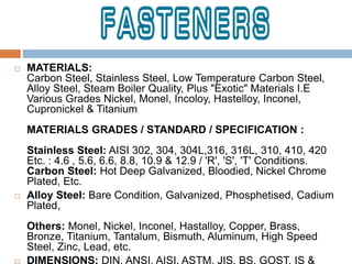  MATERIALS:
Carbon Steel, Stainless Steel, Low Temperature Carbon Steel,
Alloy Steel, Steam Boiler Quality, Plus "Exotic" Materials I.E
Various Grades Nickel, Monel, Incoloy, Hastelloy, Inconel,
Cupronickel & Titanium
MATERIALS GRADES / STANDARD / SPECIFICATION :
Stainless Steel: AISI 302, 304, 304L,316, 316L, 310, 410, 420
Etc. : 4.6 , 5.6, 6.6, 8.8, 10.9 & 12.9 / 'R', 'S', 'T' Conditions.
Carbon Steel: Hot Deep Galvanized, Bloodied, Nickel Chrome
Plated, Etc.
 Alloy Steel: Bare Condition, Galvanized, Phosphetised, Cadium
Plated,
Others: Monel, Nickel, Inconel, Hastalloy, Copper, Brass,
Bronze, Titanium, Tantalum, Bismuth, Aluminum, High Speed
Steel, Zinc, Lead, etc.
 DIMENSIONS: DIN, ANSI, AISI, ASTM, JIS, BS, GOST, IS &
 