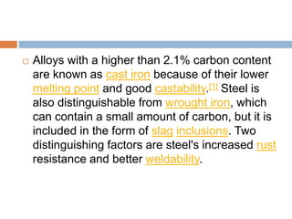  Alloys with a higher than 2.1% carbon content
are known as cast iron because of their lower
melting point and good castability.[1] Steel is
also distinguishable from wrought iron, which
can contain a small amount of carbon, but it is
included in the form of slag inclusions. Two
distinguishing factors are steel's increased rust
resistance and better weldability.
 