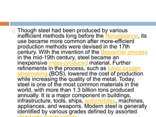  Though steel had been produced by various
inefficient methods long before the Renaissance, its
use became more common after more-efficient
production methods were devised in the 17th
century. With the invention of the Bessemer process
in the mid-19th century, steel became an
inexpensive mass-produced material. Further
refinements in the process, such as basic oxygen
steelmaking (BOS), lowered the cost of production
while increasing the quality of the metal. Today,
steel is one of the most common materials in the
world, with more than 1.3 billion tons produced
annually. It is a major component in buildings,
infrastructure, tools, ships, automobiles, machines,
appliances, and weapons. Modern steel is generally
identified by various grades defined by assorted
 