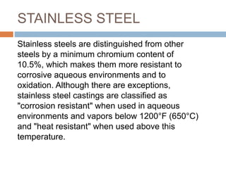 STAINLESS STEEL
Stainless steels are distinguished from other
steels by a minimum chromium content of
10.5%, which makes them more resistant to
corrosive aqueous environments and to
oxidation. Although there are exceptions,
stainless steel castings are classified as
"corrosion resistant" when used in aqueous
environments and vapors below 1200°F (650°C)
and "heat resistant" when used above this
temperature.
 
