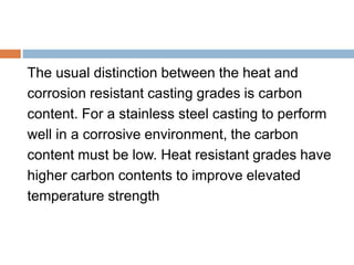The usual distinction between the heat and
corrosion resistant casting grades is carbon
content. For a stainless steel casting to perform
well in a corrosive environment, the carbon
content must be low. Heat resistant grades have
higher carbon contents to improve elevated
temperature strength
 