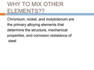 WHY TO MIX OTHER
ELEMENTS??
Chromium, nickel, and molybdenum are
the primary alloying elements that
determine the structure, mechanical
properties, and corrosion resistance of
steel
 