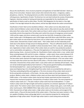 Discuss the classification, micro structure properties and application of steel [M/J’16] Steel : Steels are
alloys of iron and carbon. However steels contain other elements like silicon , manganese, sulphur,
phosphorus, nickel etc. The alloying elements are either intentionally added or retained during the
refining process. Specification of steels: The American Iron and steel institute the society of Automotive
Engineers. American society for testing and materials are responsible for the classification and
specification of steels as well as other alloys. The AISI / SAE designation for the steels is s four digit
number: First two digit indicate the alloy content, and last two digit indicate the carbon concentration
Classification of steel: Steel can be classified as follows 1. Plain carbon ( or) non alloy steels (i) Low
carbon steels (ii) Medium carbon steels (iii) High carbon steels 2, Alloy steels (i) Low alloy steels (ii) High
alloy steels Plain carbon steels: Plain carbon steels are those in which carbon is the alloying element that
essentially controls the properties of the alloys and in which the amount of manganese cannot exceed
1.65% and the copper and silicon contents each must be less that 0.6%. Composition of plan carbon
steels: Carbon upto 1.5% Manganese upto 1.65% Copper upto 0.6% Silicon upto 0.6% Other names: the
plain carbon steels are also known by many terms such as carbon steels, non alloy steels and straight
carbon steels. Characteristics of plain carbon steels: - Plain carbon steels are the moderately priced
steels due to the absence of large amount of alloying elements. - They are sufficiently ductile to readily
formed. - Plain carbon steels are available in almost all product forms: sheet , strip, bar , plated, pipe,
wire. Applications of plain carbon steels o Plain carbon steels are used for mass production products
such as automobiles and appliances. o They also find applications in the production of ball bearings base
plates housing, chutes , structural member etc. Classification of plain carbon steels: o Low –carbon steel:
those containg between 025 and 0.6 % carbon. o Medium – carbon steels: those content between 0.25
and 0.60% carbon. o High-carbon steels: those containing more than 0.6% carbon. Low carbon steels: o
The low carbon steels represent the largest tonnage of all the steel produced. o The cow-carbon steels
are those steels that contain less than about 0.25% carbon. o The low-carbon steels are also known as
mild steels. Characteristics of low carbon steels: o Low carbon steels are relatively soft and week. o They
can not by hardened appreciably by heat treatment. o They possess good formability and weldability .
Visit & Downloaded From : www.LearnEngineering.in Visit & Downloaded From :
www.LearnEngineering.in 16 o Strengthening of low carbon steels are accomplished by cold work. o
They have outstanding ductility and toughness. o The micro structure of low carbon steels consist of
ferrite and peralite constituents. o Of all steels , the low carbon steels are the least expensive to
produce. Medium carbon steels: o Medium carbon steels are those steels that have between 0.25 and
0.60% carbon. o The medium carbon steels may be heat treated, quenched and then tempered to
improve their mechanical properties. Characteristics of medium carbon steels: The main properties of
medium carbon steels are: 1. The plain medium-carbon steels have low hardenabilities. 2. In plain
medium carbon steels the high strength and hardness properties are achieved. Application of medium
carbon steels: The medium carbon steels include railway wheels, railway tracks, gears, crank shafts, and
other machine parts. HIGH-CARBON STEELS: High carbon steels are those steels that have more than
0.6%. Characteristics of high carbon steels: o High carbon steels are the hardest, and strongest of the
carbon steels. o They are the least ductile of the carbon steels. o They have more wear resistant. o They
are capable of holding a sharp cutting edge (which is very important properties for making tools).
Application of high carbon steels: The plain high carbon steels in clued cutting tools and dies (for
 