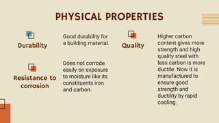 PHYSICAL PROPERTIES
Good durability for
a building material.
Durability
Resistance to
corrosion
Quality
Does not corrode
easily on exposure
to moisture like its
constituents iron
and carbon.
Higher carbon
content gives more
strength and high
quality steel with
less carbon is more
ductile. Now it is
manufactured to
ensure good
strength and
ductility by rapid
cooling.
 