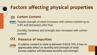 Factors affecting physical properties
Tensile strength of steel increases with carbon content up to
0.8% and decreases after that.
Ductility, hardness and strength also increases with carbon
content.
Carbon Content
01
02 Presence of Impurities
If sulphur content in steel is between 0.02-0.10%, it has no
appreciable effect on ductility and strength of steel.
Excess sulphur will decrease ductility and strength.
 