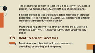 03
The phosphorus content in steel should be below 0.12%. Excess
phosphorus reduces ductility, strength and shock resistance.
If silicon content is less than 0.20%, it has no effect on physical
properties. If it is increased to 0.30-0.40$, elasticity and strength
increases without reduction in ductility.
Manganese helps to improve strength of mild steel. Desirable
content is 0.30-1.0%. If it exceeds 1.50%, steel becomes very
brittle.
Heat Treatment Processes
Most steel are subjected to 3 basic processes:
annealing, quenching and tempering.
 