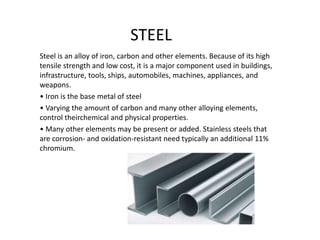 STEEL
Steel is an alloy of iron, carbon and other elements. Because of its high
tensile strength and low cost, it is a major component used in buildings,
infrastructure, tools, ships, automobiles, machines, appliances, and
weapons.
• Iron is the base metal of steel
• Varying the amount of carbon and many other alloying elements,
control theirchemical and physical properties.
• Many other elements may be present or added. Stainless steels that
are corrosion- and oxidation-resistant need typically an additional 11%
chromium.
 