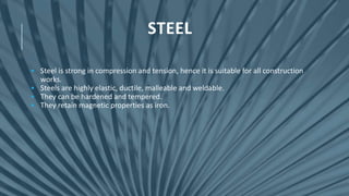 STEEL
• Steel is strong in compression and tension, hence it is suitable for all construction
works.
• Steels are highly elastic, ductile, malleable and weldable.
• They can be hardened and tempered.
• They retain magnetic properties as iron.
 