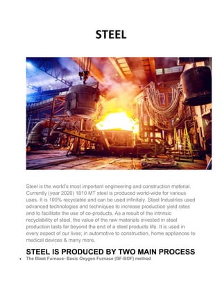 STEEL
Steel is the world’s most important engineering and construction material.
Currently (year 2020) 1810 MT steel is produced world-wide for various
uses. It is 100% recyclable and can be used infinitely. Steel Industries used
advanced technologies and techniques to increase production yield rates
and to facilitate the use of co-products. As a result of the intrinsic
recyclability of steel, the value of the raw materials invested in steel
production lasts far beyond the end of a steel products life. It is used in
every aspect of our lives; in automotive to construction, home appliances to
medical devices & many more.
STEEL IS PRODUCED BY TWO MAIN PROCESS
 The Blast Furnace- Basic Oxygen Furnace (BF-BOF) method
 