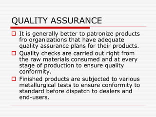 QUALITY ASSURANCE
 It is generally better to patronize products
fro organizations that have adequate
quality assurance plans for their products.
 Quality checks are carried out right from
the raw materials consumed and at every
stage of production to ensure quality
conformity.
 Finished products are subjected to various
metallurgical tests to ensure conformity to
standard before dispatch to dealers and
end-users.
 