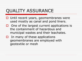 QUALITY ASSURANCE
 Until recent years, geomembranes were
used mostly as canal and pond liners.
 One of the largest current applications is
the containment of hazardous and
municipal wastes and their leachates.
 In many of these applications
geomembranes are employed with
geotextile or mesh
 