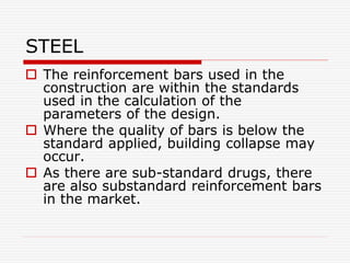 STEEL
 The reinforcement bars used in the
construction are within the standards
used in the calculation of the
parameters of the design.
 Where the quality of bars is below the
standard applied, building collapse may
occur.
 As there are sub-standard drugs, there
are also substandard reinforcement bars
in the market.
 