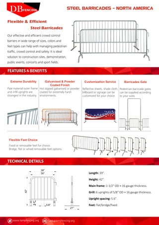 www.tempfencing.org frank@tempfencing.org
Flexible & Efficient
Steel Barricades
Our effective and efficient crowd control
barriers in wide range of sizes, colors and
feet types can help with managing pedestrian
traffic, crowd control and safety. It is ideal
solution to construction sites, demonstration,
public events, concerts and sport fields.
FEATURES & BENEFITS
Extreme Durability
Pipe material outer frame
and infill uprights are
strongest in the industry.
Flexible Feet Choice
Fixed or removable feet for choice.
Bridge, flat or wheel removable feet options.
Barricades Gate
Pedestrian barricade gates
can be supplied according
to your sizes.
Customization Service
Reflective sheets, shade cloth,
billboard or signage can be
customized for your choice.
Galvanised & Powder
Coated Finish
Hot dipped galvanised or powder
coated for extremely harsh
environments.
Length: 39".
Height: 42".
Main frame: 1-1/2" OD × 16 gauge thickness.
Grill: 6 uprights of 5/8" OD × 16 gauge thickness.
Upright spacing: 5.6".
Feet: flat/bridge/fixed.
TECHNICAL DETAILS
STEEL BARRICADES – NORTH AMERICA
 