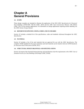 A-1
Design Examples V14.0
AMERICAN INSTITUTE OF STEEL CONSTRUCTION
Chapter A
General Provisions
A1. SCOPE
These design examples are intended to illustrate the application of the 2010 AISC Specification for Structural
Steel Buildings (ANSI/AISC 360-10) (AISC, 2010) and the AISC Steel Construction Manual, 14th Edition
(AISC, 2011) in low-seismic applications. For information on design applications requiring seismic detailing, see
the AISC Seismic Design Manual.
A2. REFERENCED SPECIFICATIONS, CODES AND STANDARDS
Section A2 includes a detailed list of the specifications, codes and standards referenced throughout the AISC
Specification.
A3. MATERIAL
Section A3 includes a list of the steel materials that are approved for use with the AISC Specification. The
complete ASTM standards for the most commonly used steel materials can be found in Selected ASTM Standards
for Structural Steel Fabrication (ASTM, 2011).
A4. STRUCTURAL DESIGN DRAWINGS AND SPECIFICATIONS
Section A4 requires that structural design drawings and specifications meet the requirements in the AISC Code of
Standard Practice for Steel Buildings and Bridges (AISC, 2010b).
Return to Table of Contents
 