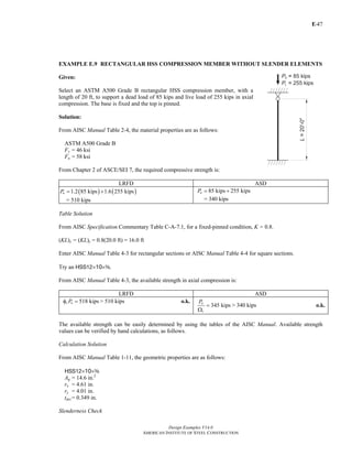 E-
Design Examples V14.0
AMERICAN INSTITUTE OF STEEL CONSTRUCTION
47
EXAMPLE E.9 RECTANGULAR HSS COMPRESSION MEMBER WITHOUT SLENDER ELEMENTS
Given:
Select an ASTM A500 Grade B rectangular HSS compression member, with a
length of 20 ft, to support a dead load of 85 kips and live load of 255 kips in axial
compression. The base is fixed and the top is pinned.
Solution:
From AISC Manual Table 2-4, the material properties are as follows:
ASTM A500 Grade B
Fy = 46 ksi
Fu = 58 ksi
From Chapter 2 of ASCE/SEI 7, the required compressive strength is:
LRFD ASD
( ) ( )1.2 85 kips 1.6 255 kipsuP = +
= 510 kips
85 kips 255 kipsaP = +
= 340 kips
Table Solution
From AISC Specification Commentary Table C-A-7.1, for a fixed-pinned condition, K = 0.8.
(KL)x = (KL)y = 0.8(20.0 ft) = 16.0 ft
Enter AISC Manual Table 4-3 for rectangular sections or AISC Manual Table 4-4 for square sections.
Try an HSS12×10×a.
From AISC Manual Table 4-3, the available strength in axial compression is:
LRFD ASD
518 kipsc nPφ = > 510 kips o.k.
345 kips
n
c
P
=
Ω
> 340 kips o.k.
The available strength can be easily determined by using the tables of the AISC Manual. Available strength
values can be verified by hand calculations, as follows.
Calculation Solution
From AISC Manual Table 1-11, the geometric properties are as follows:
HSS12×10×a
Ag = 14.6 in.2
rx = 4.61 in.
ry = 4.01 in.
tdes = 0.349 in.
Slenderness Check
Return to Table of Contents
 