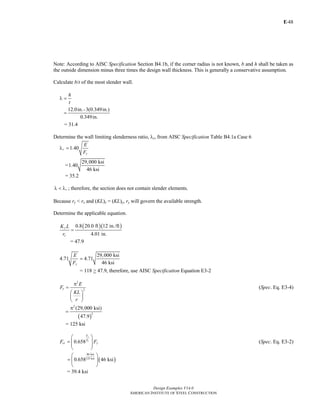 E-
Design Examples V14.0
AMERICAN INSTITUTE OF STEEL CONSTRUCTION
48
Note: According to AISC Specification Section B4.1b, if the corner radius is not known, b and h shall be taken as
the outside dimension minus three times the design wall thickness. This is generally a conservative assumption.
Calculate b/t of the most slender wall.
h
t
λ =
12.0in.-3(0.349in.)
0.349in.
=
= 31.4
Determine the wall limiting slenderness ratio, λr, from AISC Specification Table B4.1a Case 6
1.40r
y
E
F
λ =
=
29,000 ksi
1.40
46 ksi
= 35.2
rλ < λ ; therefore, the section does not contain slender elements.
Because ry < rx and (KL)x = (KL)y, ry will govern the available strength.
Determine the applicable equation.
( )( )0.8 20.0 ft 12 in./ft
4.01 in.
y
y
K L
r
=
= 47.9
29,000 ksi
4.71 4.71
46 ksiy
E
F
=
= 118 > 47.9, therefore, use AISC Specification Equation E3-2
2
2e
E
F
KL
r
π
=
⎛ ⎞
⎜ ⎟
⎝ ⎠
(Spec. Eq. E3-4)
( )
2
2
(29,000 ksi)
47.9
π
=
= 125 ksi
0.658
y
e
F
F
cr yF F
⎛ ⎞
= ⎜ ⎟
⎜ ⎟
⎝ ⎠
(Spec. Eq. E3-2)
( )
46 ksi
125 ksi
0.658 46 ksi
⎛ ⎞
= ⎜ ⎟
⎝ ⎠
= 39.4 ksi
Return to Table of Contents
 
