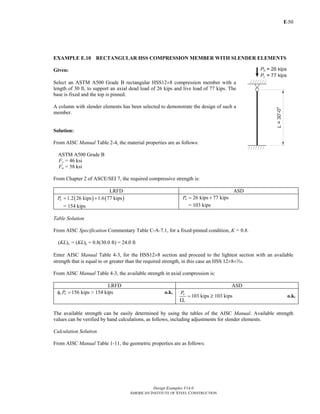 E-
Design Examples V14.0
AMERICAN INSTITUTE OF STEEL CONSTRUCTION
50
EXAMPLE E.10 RECTANGULAR HSS COMPRESSION MEMBER WITH SLENDER ELEMENTS
Given:
Select an ASTM A500 Grade B rectangular HSS12×8 compression member with a
length of 30 ft, to support an axial dead load of 26 kips and live load of 77 kips. The
base is fixed and the top is pinned.
A column with slender elements has been selected to demonstrate the design of such a
member.
Solution:
From AISC Manual Table 2-4, the material properties are as follows:
ASTM A500 Grade B
Fy = 46 ksi
Fu = 58 ksi
From Chapter 2 of ASCE/SEI 7, the required compressive strength is:
LRFD ASD
( ) ( )1.2 26 kips 1.6 77 kipsuP = +
= 154 kips
26 kips 77 kipsaP = +
= 103 kips
Table Solution
From AISC Specification Commentary Table C-A-7.1, for a fixed-pinned condition, K = 0.8.
(KL)x = (KL)y = 0.8(30.0 ft) = 24.0 ft
Enter AISC Manual Table 4-3, for the HSS12×8 section and proceed to the lightest section with an available
strength that is equal to or greater than the required strength, in this case an HSS 12×8×x.
From AISC Manual Table 4-3, the available strength in axial compression is:
LRFD ASD
156 kipsc nPφ = > 154 kips o.k.
103 kips
n
c
P
=
Ω
? 103 kips o.k.
The available strength can be easily determined by using the tables of the AISC Manual. Available strength
values can be verified by hand calculations, as follows, including adjustments for slender elements.
Calculation Solution
From AISC Manual Table 1-11, the geometric properties are as follows:
Return to Table of Contents
 