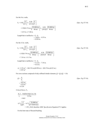 E-
Design Examples V14.0
AMERICAN INSTITUTE OF STEEL CONSTRUCTION
52
For the 8-in. walls,
be =
( )
0.38
1.92 1
y y
E E
t
F b t F
⎡ ⎤
−⎢ ⎥
⎢ ⎥⎣ ⎦
(Spec. Eq. E7-18)
=
( )
29,000 ksi 0.38 29,000 ksi
1.92(0.174 in.) 1
46 ksi 43.0 46 ksi
⎡ ⎤
−⎢ ⎥
⎢ ⎥⎣ ⎦
= 6.53 in. M 7.48 in.
Length that is ineffective = b – be
= 7.48 in. – 6.53 in.
= 0.950 in.
For the 12-in. walls,
be =
( )
0.38
1.92 1
y y
E E
t
F b t F
⎡ ⎤
−⎢ ⎥
⎢ ⎥⎣ ⎦
(Spec. Eq. E7-18)
=
( )
29,000 ksi 0.38 29,000 ksi
1.92(0.174 in.) 1
46 ksi 66.0 46 ksi
⎡ ⎤
−⎢ ⎥
⎢ ⎥⎣ ⎦
= 7.18 in. M 11.5 in.
Length that is ineffective = b – be
= 11.5 in. – 7.18 in.
= 4.32 in.
Ae = 6.76 in.2
– 2(0.174 in.)(0.950 in.) – 2(0.174 in.)(4.32 in.)
= 4.93 in.2
For cross sections composed of only stiffened slender elements, Q = Qa (Qs = 1.0).
Q = e
g
A
A
(Spec. Eq. E7-16)
=
2
2
4.93 in.
6.76 in.
= 0.729
Critical Stress, Fcr
y
y
K L
r
=
0.8(30.0 ft)(12 in./ ft)
3.35in.
= 86.0
4.71
y
E
QF
=
29,000 ksi
4.71
0.729(46 ksi)
= 139 > 86.0, therefore AISC Specification Equation E7-2 applies
For the limit state of flexural buckling.
Return to Table of Contents
 