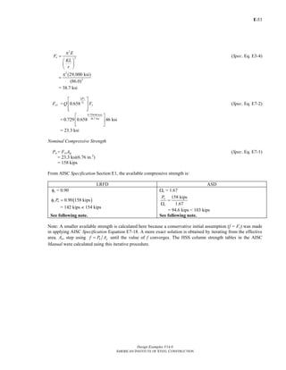 E-
Design Examples V14.0
AMERICAN INSTITUTE OF STEEL CONSTRUCTION
53
2
2e
E
F
KL
r
π
=
⎛ ⎞
⎜ ⎟
⎝ ⎠
(Spec. Eq. E3-4)
2
2
(29,000 ksi)
(86.0)
π
=
= 38.7 ksi
Fcr = 0.658
y
e
QF
F
yQ F
⎡ ⎤
⎢ ⎥
⎢ ⎥⎣ ⎦
(Spec. Eq. E7-2)
=
0.729(46 ksi)
38.7 ksi
0.729 0.658 46 ksi
⎡ ⎤
⎢ ⎥
⎣ ⎦
= 23.3 ksi
Nominal Compressive Strength
Pn = FcrAg (Spec. Eq. E7-1)
= 23.3 ksi(6.76 in.2
)
= 158 kips
From AISC Specification Section E1, the available compressive strength is:
LRFD ASD
φc = 0.90 Ωc = 1.67
( )0.90 158 kipsc nPφ =
= 142 kips < 154 kips
158 kips
1.67
n
c
P
=
Ω
= 94.6 kips < 103 kips
See following note. See following note.
Note: A smaller available strength is calculated here because a conservative initial assumption (f = Fy) was made
in applying AISC Specification Equation E7-18. A more exact solution is obtained by iterating from the effective
area, Ae, step using n ef P A= until the value of f converges. The HSS column strength tables in the AISC
Manual were calculated using this iterative procedure.
Return to Table of Contents
 