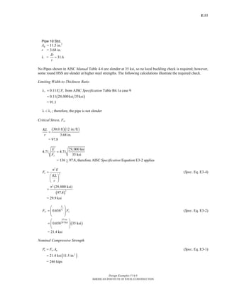 E-
Design Examples V14.0
AMERICAN INSTITUTE OF STEEL CONSTRUCTION
55
Pipe 10 Std.
Ag = 11.5 in.2
r = 3.68 in.
λ = 31.6
D
t
=
No Pipes shown in AISC Manual Table 4-6 are slender at 35 ksi, so no local buckling check is required; however,
some round HSS are slender at higher steel strengths. The following calculations illustrate the required check.
Limiting Width-to-Thickness Ratio
0.11r yE Fλ = from AISC Specification Table B4.1a case 9
( )0.11 29,000ksi 35ksi=
= 91.1
rλ < λ ; therefore, the pipe is not slender
Critical Stress, Fcr
( )( )30.0 ft 12 in./ft
3.68 in.
KL
r
=
= 97.8
29,000 ksi
4.71 4.71
35 ksiy
E
F
=
= 136 > 97.8, therefore AISC Specification Equation E3-2 applies
2
2e
E
F
KL
r
π
=
⎛ ⎞
⎜ ⎟
⎝ ⎠
(Spec. Eq. E3-4)
( )
2
2
(29,000 ksi)
97.8
π
=
= 29.9 ksi
0.658
y
e
F
F
cr yF F
⎛ ⎞
= ⎜ ⎟
⎜ ⎟
⎝ ⎠
(Spec. Eq. E3-2)
( )
35 ksi
29.9 ksi
0.658 35 ksi
⎛ ⎞
= ⎜ ⎟
⎝ ⎠
= 21.4 ksi
Nominal Compressive Strength
n cr gP F A= (Spec. Eq. E3-1)
( )2
21.4 ksi 11.5 in.=
= 246 kips
Return to Table of Contents
 