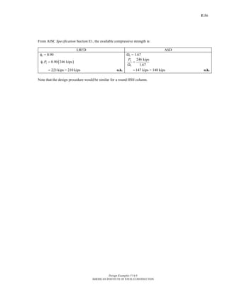 E-
Design Examples V14.0
AMERICAN INSTITUTE OF STEEL CONSTRUCTION
56
From AISC Specification Section E1, the available compressive strength is:
LRFD ASD
φc = 0.90 Ωc = 1.67
( )0.90 246 kipsc nPφ =
246 kips
1.67
n
c
P
=
Ω
221 kips= > 210 kips o.k. 147 kips= > 140 kips o.k.
Note that the design procedure would be similar for a round HSS column.
Return to Table of Contents
 
