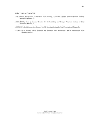 A-2
Design Examples V14.0
AMERICAN INSTITUTE OF STEEL CONSTRUCTION
CHAPTER A REFERENCES
AISC (2010a), Specification for Structural Steel Buildings, ANSI/AISC 360-10, American Institute for Steel
Construction, Chicago, IL.
AISC (2010b), Code of Standard Practice for Steel Buildings and Bridges, American Institute for Steel
Construction, Chicago, IL.
AISC (2011), Steel Construction Manual, 14th Ed., American Institute for Steel Construction, Chicago, IL.
ASTM (2011), Selected ASTM Standards for Structural Steel Fabrication, ASTM International, West
Conshohocken, PA.
Return to Table of Contents
 