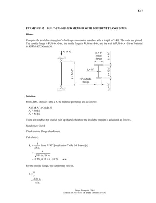 E-
Design Examples V14.0
AMERICAN INSTITUTE OF STEEL CONSTRUCTION
57
EXAMPLE E.12 BUILT-UP I-SHAPED MEMBER WITH DIFFERENT FLANGE SIZES
Given:
Compute the available strength of a built-up compression member with a length of 14 ft. The ends are pinned.
The outside flange is PLw-in.×5-in., the inside flange is PLw-in.×8-in., and the web is PLa-in.×102-in. Material
is ASTM A572 Grade 50.
Solution:
From AISC Manual Table 2-5, the material properties are as follows:
ASTM A572 Grade 50
Fy = 50 ksi
Fu = 65 ksi
There are no tables for special built-up shapes; therefore the available strength is calculated as follows.
Slenderness Check
Check outside flange slenderness.
Calculate kc.
4
c
w
k
h t
= from AISC Specification Table B4.1b note [a]
4
=
10 in. in.2 a
= 0.756, 0.35 0.76ck≤ ≤ o.k.
For the outside flange, the slenderness ratio is,
b
t
λ =
2.50 in.
in.
=
w
Return to Table of Contents
 
