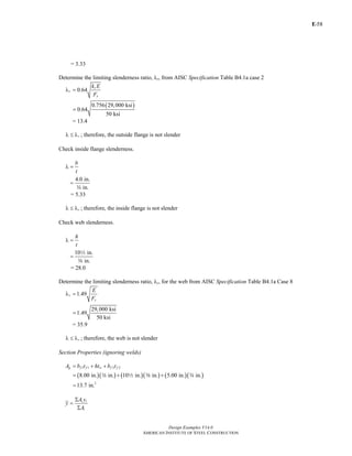 E-
Design Examples V14.0
AMERICAN INSTITUTE OF STEEL CONSTRUCTION
58
= 3.33
Determine the limiting slenderness ratio, λr, from AISC Specification Table B4.1a case 2
0.64
c
r
y
k E
F
λ =
( )0.756 29,000 ksi
0.64
50 ksi
=
= 13.4
rλ ≤ λ ; therefore, the outside flange is not slender
Check inside flange slenderness.
b
t
λ =
4.0 in.
in.
=
w
= 5.33
rλ ≤ λ ; therefore, the inside flange is not slender
Check web slenderness.
h
t
λ =
10 in.
in.
=
2
a
= 28.0
Determine the limiting slenderness ratio, λr, for the web from AISC Specification Table B4.1a Case 8
1.49r
y
E
F
λ =
29,000 ksi
1.49
50 ksi
=
= 35.9
rλ ≤ λ ; therefore, the web is not slender
Section Properties (ignoring welds)
1 1 2 2g f f w f fA b t ht b t= + +
( )( ) ( )( ) ( )( )
2
8.00 in. in. 10 in. in. 5.00 in. in.
13.7 in.
= + +
=
w 2 a w
i i
i
A y
y
A
Σ
=
Σ
Return to Table of Contents
 
