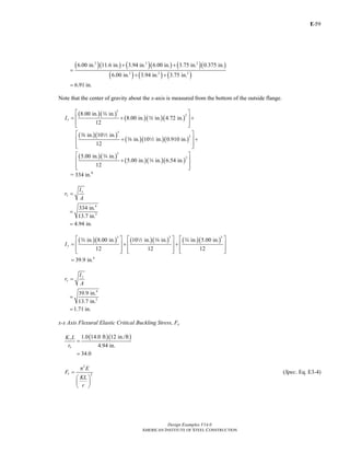 E-
Design Examples V14.0
AMERICAN INSTITUTE OF STEEL CONSTRUCTION
59
( )( ) ( )( ) ( )( )
( ) ( ) ( )
2 2 2
2 2 2
6.00 in. 11.6 in. 3.94 in. 6.00 in. 3.75 in. 0.375 in.
6.00 in. 3.94 in. 3.75 in.
6.91 in.
+ +
=
+ +
=
Note that the center of gravity about the x-axis is measured from the bottom of the outside flange.
( )( )
( )( )( )
( )( )
( )( )( )
( )( )
( )( )( )
3
2
3
2
3
2
8.00 in. in.
8.00 in. in. 4.72 in.
12
in. 10 in.
in. 10 in. 0.910 in.
12
5.00 in. in.
5.00 in. in. 6.54 in.
12
xI
⎡ ⎤
= + +⎢ ⎥
⎢ ⎥⎣ ⎦
⎡ ⎤
+ +⎢ ⎥
⎢ ⎥⎣ ⎦
⎡ ⎤
+⎢ ⎥
⎢ ⎥⎣ ⎦
w
w
a 2
a 2
w
w
= 334 in.4
x
x
I
r
A
=
4
2
334 in.
13.7 in.
4.94 in.
=
=
( )( ) ( )( ) ( )( )
3 3 3
4
in. 8.00 in. 10 in. in. in. 5.00 in.
12 12 12
39.9 in.
yI
⎡ ⎤ ⎡ ⎤ ⎡ ⎤
= + +⎢ ⎥ ⎢ ⎥ ⎢ ⎥
⎢ ⎥ ⎢ ⎥ ⎢ ⎥⎣ ⎦ ⎣ ⎦ ⎣ ⎦
=
w 2 a w
y
y
I
r
A
=
4
2
39.9 in.
13.7 in.
1.71 in.
=
=
x-x Axis Flexural Elastic Critical Buckling Stress, Fe
( )( )1.0 14.0 ft 12 in./ft
4.94 in.
34.0
x
x
K L
r
=
=
2
2e
E
F
KL
r
π
=
⎛ ⎞
⎜ ⎟
⎝ ⎠
(Spec. Eq. E3-4)
Return to Table of Contents
 