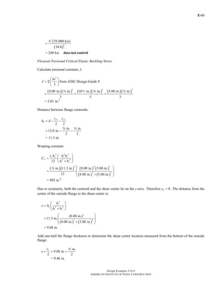 E-
Design Examples V14.0
AMERICAN INSTITUTE OF STEEL CONSTRUCTION
60
( )
2
2
(29,000 ksi)
34.0
248 ksi
π
=
= does not control
Flexural-Torsional Critical Elastic Buckling Stress
Calculate torsional constant, J.
3
3
bt
J
⎛ ⎞
= Σ⎜ ⎟
⎝ ⎠
from AISC Design Guide 9
( )( ) ( )( ) ( )( )
3 3 3
8.00 in. in. 10 in. in. 5.00 in. in.
3 3 3
= + +
w 2 a w
= 2.01 in.4
Distance between flange centroids:
1 2
2 2
f f
o
t t
h d= − −
in. in.
12.0 in.
2 2
= − −
w w
= 11.3 in.
Warping constant:
2 3 3
1 2
3 3
1 212
f o
w
t h b b
C
b b
⎛ ⎞
= ⎜ ⎟
+⎝ ⎠
( )( ) ( ) ( )
( ) ( )
2 3 3
3 3
in. 11.3 in. 8.00 in. 5.00 in.
12 8.00 in. 5.00 in.
⎛ ⎞
⎜ ⎟=
⎜ ⎟+⎝ ⎠
w
= 802 in.6
Due to symmetry, both the centroid and the shear center lie on the y-axis. Therefore 0.ox = The distance from the
center of the outside flange to the shear center is:
3
1
3 3
1 2
o
b
e h
b b
⎛ ⎞
= ⎜ ⎟
+⎝ ⎠
( ) ( )
3
3 3
(8.00 in.)
11.3 in.
8.00 in. 5.00 in.
⎛ ⎞
⎜ ⎟=
⎜ ⎟+⎝ ⎠
= 9.08 in.
Add one-half the flange thickness to determine the shear center location measured from the bottom of the outside
flange.
in.
9.08 in.
2 2
ft
e + = +
w
= 9.46 in.
Return to Table of Contents
 