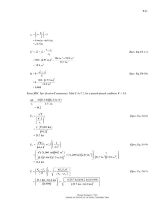 E-
Design Examples V14.0
AMERICAN INSTITUTE OF STEEL CONSTRUCTION
61
2
f
o
t
y e y
⎛ ⎞
= + −⎜ ⎟
⎝ ⎠
9.46 in. 6.91 in.= −
= 2.55 in.
2 2 2
0 0 0
x y
g
I I
r x y
A
+
= + + (Spec. Eq. E4-11)
4 4
2
2
334 in. 39.9 in.
0.0 (2.55 in.)
13.7 in.
+
= + +
= 33.8 in.2
2 2
0 0
2
0
1
x y
H
r
+
= − (Spec. Eq. E4-10)
( )
2
2
0.0 2.55 in.
1
33.8 in.
+
= −
= 0.808
From AISC Specification Commentary Table C-A-7.1, for a pinned-pinned condition, K = 1.0.
( )( )1.0 14.0 ft 12.0 in./ft
1.71 in.y
KL
r
=
= 98.2
2
2ey
y
y
E
F
K L
r
π
=
⎛ ⎞
⎜ ⎟
⎝ ⎠
(Spec. Eq. E4-8)
( )
( )
2
2
29,000 ksi
98.2
π
=
= 29.7 ksi
( )
2
2 2
1w
ez
g oz
EC
F GJ
A rK L
⎡ ⎤⎛ ⎞π
= +⎢ ⎥⎜ ⎟
⎢ ⎥⎝ ⎠⎣ ⎦
(Spec. Eq. E4-9)
( )( )
( )( )( )
( )( )
( )( )
2 6
4
2 2 2
29,000 ksi 802 in. 1
11,200 ksi 2.01 in.
13.7 in. 33.8 in.1.0 14.0 ft 12 in./ft
⎡ ⎤⎛ ⎞π
⎢ ⎥⎜ ⎟= +
⎜ ⎟⎢ ⎥⎡ ⎤ ⎝ ⎠⎣ ⎦⎣ ⎦
= 66.2 ksi
( )
2
4
1 1
2
ey ez ey ez
e
ey ez
F F F F H
F
H F F
⎡ ⎤+⎛ ⎞
⎢ ⎥= − −⎜ ⎟
⎢ ⎥⎝ ⎠ +⎣ ⎦
(Spec. Eq. E4-5)
( )
( )( )( )
( )
2
4 29.7 ksi 66.2 ksi 0.80829.7 ksi 66.2 ksi
1 1
2 0.808 29.7 ksi 66.2 ksi
⎡ ⎤⎛ ⎞+
⎢ ⎥= − −⎜ ⎟⎜ ⎟ ⎢ ⎥+⎝ ⎠ ⎣ ⎦
Return to Table of Contents
 