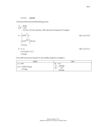 E-
Design Examples V14.0
AMERICAN INSTITUTE OF STEEL CONSTRUCTION
62
26.4 ksi= controls
Torsional and flexural-torsional buckling governs.
50 ksi
2.25 2.25
yF
=
= 22.2 ksi < 26.4 ksi, therefore, AISC Specification Equation E3-2 applies
0.658
y
e
F
F
cr yF F
⎡ ⎤
= ⎢ ⎥
⎢ ⎥⎣ ⎦
(Spec. Eq. E3-2)
( )
50 ksi
26.4ksi
0.658 50 ksi
⎡ ⎤
= ⎢ ⎥
⎢ ⎥⎣ ⎦
= 22.6 ksi
n cr gP F A= (Spec. Eq. E3-1)
( )2
22.6 ksi 13.7 in.=
= 310 kips
From AISC Specification Section E1, the available compressive strength is:
LRFD ASD
φc = 0.90 Ωc = 1.67
( )0.90 310 kipsc nPφ =
= 279 kips
310 kips
1.67
n
c
P
=
Ω
= 186 kips
Return to Table of Contents
 