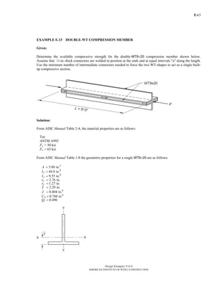 E-
Design Examples V14.0
AMERICAN INSTITUTE OF STEEL CONSTRUCTION
63
EXAMPLE E.13 DOUBLE-WT COMPRESSION MEMBER
Given:
Determine the available compressive strength for the double-WT9×20 compression member shown below.
Assume that 2-in.-thick connectors are welded in position at the ends and at equal intervals "a" along the length.
Use the minimum number of intermediate connectors needed to force the two WT-shapes to act as a single built-
up compressive section.
Solution:
From AISC Manual Table 2-4, the material properties are as follows:
Tee
ASTM A992
Fy = 50 ksi
Fu = 65 ksi
From AISC Manual Table 1-8 the geometric properties for a single WT9×20 are as follows:
2
4
4
4
6
5.88 in.
44.8 in.
9.55 in.
2.76 in.
1.27 in.
2.29 in.
0.404 in.
0.788 in.
0.496
=
=
=
=
=
=
=
=
=
x
y
x
y
w
s
A
I
I
r
r
y
J
C
Q
Return to Table of Contents
 