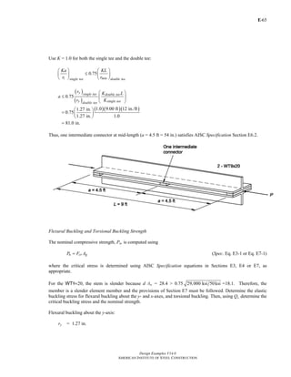 E-
Design Examples V14.0
AMERICAN INSTITUTE OF STEEL CONSTRUCTION
65
Use K = 1.0 for both the single tee and the double tee:
0.75
i minsingle tee double tee
Ka KL
r r
⎛ ⎞ ⎛ ⎞
≤⎜ ⎟ ⎜ ⎟
⎝ ⎠ ⎝ ⎠
( )
( )
( )( )( )
0.75
1.0 9.00 ft 12 in./ft1.27 in.
0.75
1.27 in. 1.0
81.0 in.
y single tee double tee
y single teedouble tee
r K L
a
r K
⎛ ⎞
≤ ⎜ ⎟
⎝ ⎠
⎛ ⎞
= ⎜ ⎟
⎝ ⎠
=
Thus, one intermediate connector at mid-length (a = 4.5 ft = 54 in.) satisfies AISC Specification Section E6.2.
Flexural Buckling and Torsional Buckling Strength
The nominal compressive strength, Pn, is computed using
n cr gP F A= (Spec. Eq. E3-1 or Eq. E7-1)
where the critical stress is determined using AISC Specification equations in Sections E3, E4 or E7, as
appropriate.
For the WT9×20, the stem is slender because d /tw = 28.4 > 0.75 29,000 ksi 50ksi =18.1. Therefore, the
member is a slender element member and the provisions of Section E7 must be followed. Determine the elastic
buckling stress for flexural buckling about the y- and x-axes, and torsional buckling. Then, using Qs, determine the
critical buckling stress and the nominal strength.
Flexural buckling about the y-axis:
ry = 1.27 in.
Return to Table of Contents
 