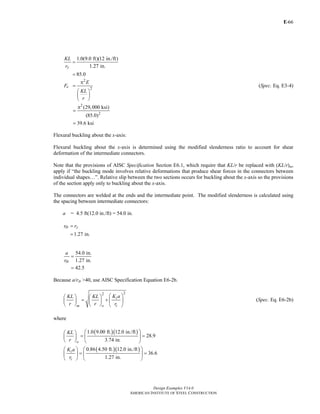 E-
Design Examples V14.0
AMERICAN INSTITUTE OF STEEL CONSTRUCTION
66
1.0(9.0 ft)(12 in./ft)
1.27 in.
85.0
y
KL
r
=
=
2
2
π
=
⎛ ⎞
⎜ ⎟
⎝ ⎠
e
E
F
KL
r
(Spec. Eq. E3-4)
2
2
(29,000 ksi)
(85.0)
39.6 ksi
π
=
=
Flexural buckling about the x-axis:
Flexural buckling about the x-axis is determined using the modified slenderness ratio to account for shear
deformation of the intermediate connectors.
Note that the provisions of AISC Specification Section E6.1, which require that KL/r be replaced with (KL/r)m,
apply if “the buckling mode involves relative deformations that produce shear forces in the connectors between
individual shapes…”. Relative slip between the two sections occurs for buckling about the x-axis so the provisions
of the section apply only to buckling about the x-axis.
The connectors are welded at the ends and the intermediate point. The modified slenderness is calculated using
the spacing between intermediate connectors:
a = 4.5 ft(12.0 in./ft) = 54.0 in.
1.27 in.
ib yr r=
=
54.0 in.
1.27 in.
42.5
=
=
ib
a
r
Because a/rib >40, use AISC Specification Equation E6-2b.
22
⎛ ⎞⎛ ⎞ ⎛ ⎞
= + ⎜ ⎟⎜ ⎟ ⎜ ⎟
⎝ ⎠ ⎝ ⎠ ⎝ ⎠
i
im o
K aKL KL
r r r
(Spec. Eq. E6-2b)
where
( )( )
( )( )
1.0 9.00 ft. 12.0 in./ft
28.9
3.74 in.
0.86 4.50 ft. 12.0 in./ft
36.6
1.27 in.
⎛ ⎞⎛ ⎞
= =⎜ ⎟⎜ ⎟
⎝ ⎠ ⎝ ⎠
⎛ ⎞⎛ ⎞
= =⎜ ⎟⎜ ⎟
⎝ ⎠ ⎝ ⎠
o
i
i
KL
r
K a
r
Return to Table of Contents
 