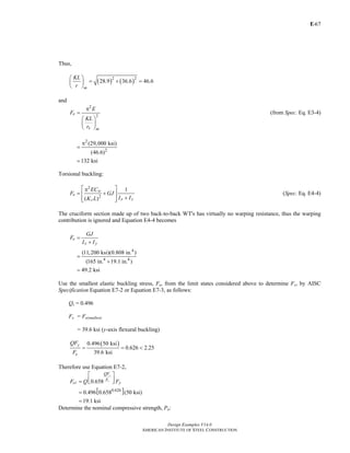 E-
Design Examples V14.0
AMERICAN INSTITUTE OF STEEL CONSTRUCTION
67
Thus,
( ) ( )2 2
28.9 36.6 46.6
⎛ ⎞
= + =⎜ ⎟
⎝ ⎠m
KL
r
and
2
2e
x m
E
F
KL
r
π
=
⎛ ⎞
⎜ ⎟
⎝ ⎠
(from Spec. Eq. E3-4)
2
2
(29,000 ksi)
(46.6)
132 ksi
π
=
=
Torsional buckling:
2
2
1
( )
w
e
x yz
EC
F GJ
I IK L
⎡ ⎤π
= +⎢ ⎥
+⎢ ⎥⎣ ⎦
(Spec. Eq. E4-4)
The cruciform section made up of two back-to-back WT's has virtually no warping resistance, thus the warping
contribution is ignored and Equation E4-4 becomes
4
4 4
(11,200 ksi)(0.808 in. )
(165 in. 19.1 in. )
49.2 ksi
e
x y
GJ
F
I I
=
+
=
+
=
Use the smallest elastic buckling stress, Fe, from the limit states considered above to determine Fcr by AISC
Specification Equation E7-2 or Equation E7-3, as follows:
Qs = 0.496
Fe = Fe(smallest)
= 39.6 ksi (y-axis flexural buckling)
( )0.496 50 ksi
0.626 2.25
39.6 ksi
= = <
y
e
QF
F
Therefore use Equation E7-2,
[ ]0.626
0.658
0.496 0.658 (50 ksi)
19.1 ksi
y
e
QF
F
cr yF Q F
⎡ ⎤
⎢ ⎥= ⎣ ⎦
=
=
Determine the nominal compressive strength, Pn:
Return to Table of Contents
 