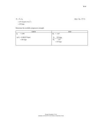 E-
Design Examples V14.0
AMERICAN INSTITUTE OF STEEL CONSTRUCTION
68
2
( . Eq. E7-1)
(19.1 ksi)(11.8 in. )
225 kips
=
=
=
n cr gP F A Spec
Determine the available compressive strength:
LRFD ASD
φc = 0.90
0.90(225 kips)
203 kips
c nPφ =
=
Ωc = 1.67
225 kips
1.67
135 kips
n
c
P
=
Ω
=
Return to Table of Contents
 