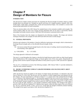 F-1
Design Examples V14.0
AMERICAN INSTITUTE OF STEEL CONSTRUCTION
Chapter F
Design of Members for Flexure
INTRODUCTION
This Specification chapter contains provisions for calculating the flexural strength of members subject to simple
bending about one principal axis. Included are specific provisions for I-shaped members, channels, HSS, tees,
double angles, single angles, rectangular bars, rounds and unsymmetrical shapes. Also included is a section with
proportioning requirements for beams and girders.
There are selection tables in the AISC Manual for standard beams in the commonly available yield strengths. The
section property tables for most cross sections provide information that can be used to conveniently identify
noncompact and slender element sections. LRFD and ASD information is presented side-by-side.
Most of the formulas from this chapter are illustrated by the following examples. The design and selection
techniques illustrated in the examples for both LRFD and ASD will result in similar designs.
F1. GENERAL PROVISIONS
Selection and evaluation of all members is based on deflection requirements and strength, which is determined as
the design flexural strength, φbMn, or the allowable flexural strength, Mn/Ωb,
where
Mn = the lowest nominal flexural strength based on the limit states of yielding, lateral torsional-buckling, and
local buckling, where applicable
φb = 0.90 (LRFD) Ωb = 1.67 (ASD)
This design approach is followed in all examples.
The term Lb is used throughout this chapter to describe the length between points which are either braced against
lateral displacement of the compression flange or braced against twist of the cross section. Requirements for
bracing systems and the required strength and stiffness at brace points are given in AISC Specification Appendix
6.
The use of Cb is illustrated in several of the following examples. AISC Manual Table 3-1 provides tabulated Cb
values for some common situations.
F2. DOUBLY SYMMETRIC COMPACT I-SHAPED MEMBERS AND CHANNELS BENT ABOUT
THEIR MAJOR AXIS
AISC Specification Section F2 applies to the design of compact beams and channels. As indicated in the User
Note in Section F2 of the AISC Specification, the vast majority of rolled I-shaped beams and channels fall into
this category. The curve presented as a solid line in Figure F-1 is a generic plot of the nominal flexural strength,
Mn, as a function of the unbraced length, Lb. The horizontal segment of the curve at the far left, between Lb = 0 ft
and Lp, is the range where the strength is limited by flexural yielding. In this region, the nominal strength is taken
as the full plastic moment strength of the section as given by AISC Specification Equation F2-1. In the range of
the curve at the far right, starting at Lr, the strength is limited by elastic buckling. The strength in this region is
given by AISC Specification Equation F2-3. Between these regions, within the linear region of the curve between
Mn = Mp at Lp on the left, and Mn = 0.7My = 0.7FySx at Lr on the right, the strength is limited by inelastic buckling.
The strength in this region is provided in AISC Specification Equation F2-2.
Return to Table of Contents
 