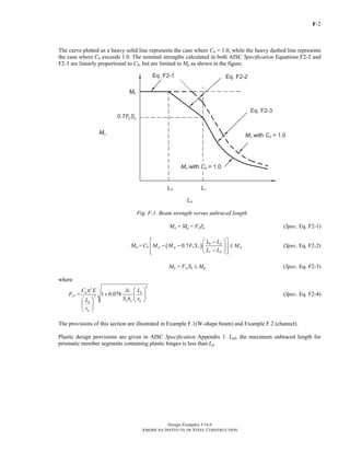 F-2
Design Examples V14.0
AMERICAN INSTITUTE OF STEEL CONSTRUCTION
The curve plotted as a heavy solid line represents the case where Cb = 1.0, while the heavy dashed line represents
the case where Cb exceeds 1.0. The nominal strengths calculated in both AISC Specification Equations F2-2 and
F2-3 are linearly proportional to Cb, but are limited to Mp as shown in the figure.
Fig. F-1. Beam strength versus unbraced length.
Mn = Mp = FyZx (Spec. Eq. F2-1)
Mn = ( )0.7
b p
b p p y x p
r p
L L
C M M F S M
L L
⎡ ⎤⎛ ⎞−
− − ≤⎢ ⎥⎜ ⎟
−⎢ ⎥⎝ ⎠⎣ ⎦
(Spec. Eq. F2-2)
Mn = FcrSx ≤ Mp (Spec. Eq. F2-3)
where
Fcr =
2
2
2
1 0.078b b
x o tsb
ts
C E LJc
S h rL
r
⎛ ⎞π
+ ⎜ ⎟
⎛ ⎞ ⎝ ⎠
⎜ ⎟
⎝ ⎠
(Spec. Eq. F2-4)
The provisions of this section are illustrated in Example F.1(W-shape beam) and Example F.2 (channel).
Plastic design provisions are given in AISC Specification Appendix 1. Lpd, the maximum unbraced length for
prismatic member segments containing plastic hinges is less than Lp.
Return to Table of Contents
 
