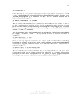 F-5
Design Examples V14.0
AMERICAN INSTITUTE OF STEEL CONSTRUCTION
F10. SINGLE ANGLES
Section F10 permits the flexural design of single angles using either the principal axes or geometric axes (x-x and
y-y axes). When designing single angles without continuous bracing using the geometric axis design provisions,
My must be multiplied by 0.80 for use in Equations F10-1, F10-2 and F10-3. The design of a single angle in
bending is illustrated in Example F.11.
F11. RECTANGULAR BARS AND ROUNDS
There are no design tables in the AISC Manual for these shapes. The local buckling limit state does not apply to
any bars. With the exception of rectangular bars bent about the strong axis, solid square, rectangular and round
bars are not subject to lateral-torsional buckling and are governed by the yielding limit state only. Rectangular
bars bent about the strong axis are subject to lateral-torsional buckling and are checked for this limit state with
Equations F11-2 and F11-3, as applicable.
These provisions can be used to check plates and webs of tees in connections. A design example of a rectangular
bar in bending is illustrated in Example F.12. A design example of a round bar in bending is illustrated in
Example F.13.
F12. UNSYMMETRICAL SHAPES
Due to the wide range of possible unsymmetrical cross sections, specific lateral-torsional and local buckling
provisions are not provided in this Specification section. A general template is provided, but appropriate literature
investigation and engineering judgment are required for the application of this section. A Z-shaped section is
designed in Example F.14.
F13. PROPORTIONS OF BEAMS AND GIRDERS
This section of the Specification includes a limit state check for tensile rupture due to holes in the tension flange
of beams, proportioning limits for I-shaped members, detail requirements for cover plates and connection
requirements for built-up beams connected side-to-side. Also included are unbraced length requirements for
beams designed using the moment redistribution provisions of AISC Specification Section B3.7.
Return to Table of Contents
 