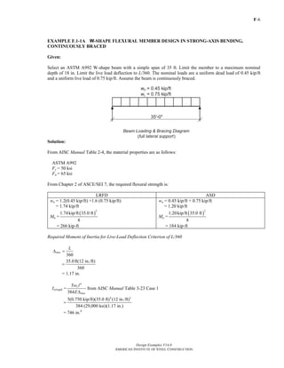 F-6
Design Examples V14.0
AMERICAN INSTITUTE OF STEEL CONSTRUCTION
EXAMPLE F.1-1A W-SHAPE FLEXURAL MEMBER DESIGN IN STRONG-AXIS BENDING,
CONTINUOUSLY BRACED
Given:
Select an ASTM A992 W-shape beam with a simple span of 35 ft. Limit the member to a maximum nominal
depth of 18 in. Limit the live load deflection to L/360. The nominal loads are a uniform dead load of 0.45 kip/ft
and a uniform live load of 0.75 kip/ft. Assume the beam is continuously braced.
Solution:
From AISC Manual Table 2-4, the material properties are as follows:
ASTM A992
Fy = 50 ksi
Fu = 65 ksi
From Chapter 2 of ASCE/SEI 7, the required flexural strength is:
LRFD ASD
wu = 1.2(0.45 kip/ft) +1.6 (0.75 kip/ft)
= 1.74 kip/ft
Mu =
( )
2
1.74kip/ft 35.0 ft
8
= 266 kip-ft
wa = 0.45 kip/ft + 0.75 kip/ft
= 1.20 kip/ft
Ma =
( )
2
1.20kip/ft 35.0 ft
8
= 184 kip-ft
Required Moment of Inertia for Live-Load Deflection Criterion of L/360
360
max
L
Δ =
35.0ft(12 in./ft)
360
=
= 1.17 in.
Ix(reqd) =
4
5
384
L
max
w l
EΔ
from AISC Manual Table 3-23 Case 1
4 3
5(0.750 kip/ft)(35.0 ft) (12 in./ft)
384 (29,000 ksi)(1.17 in.)
=
= 746 in.4
Return to Table of Contents
 